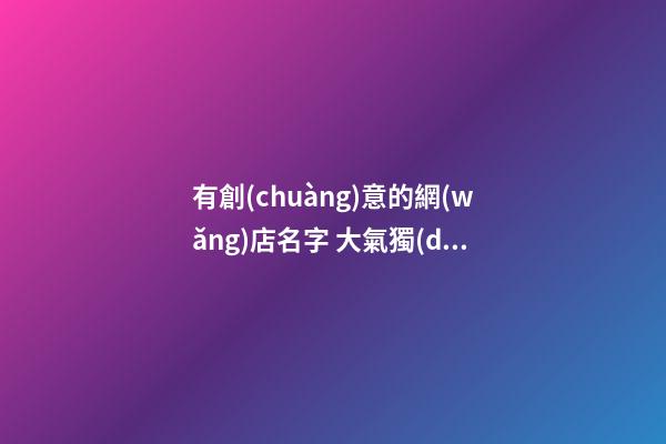 有創(chuàng)意的網(wǎng)店名字 大氣獨(dú)特店鋪名,起名之家-第1張-店鋪起名-玄機(jī)派